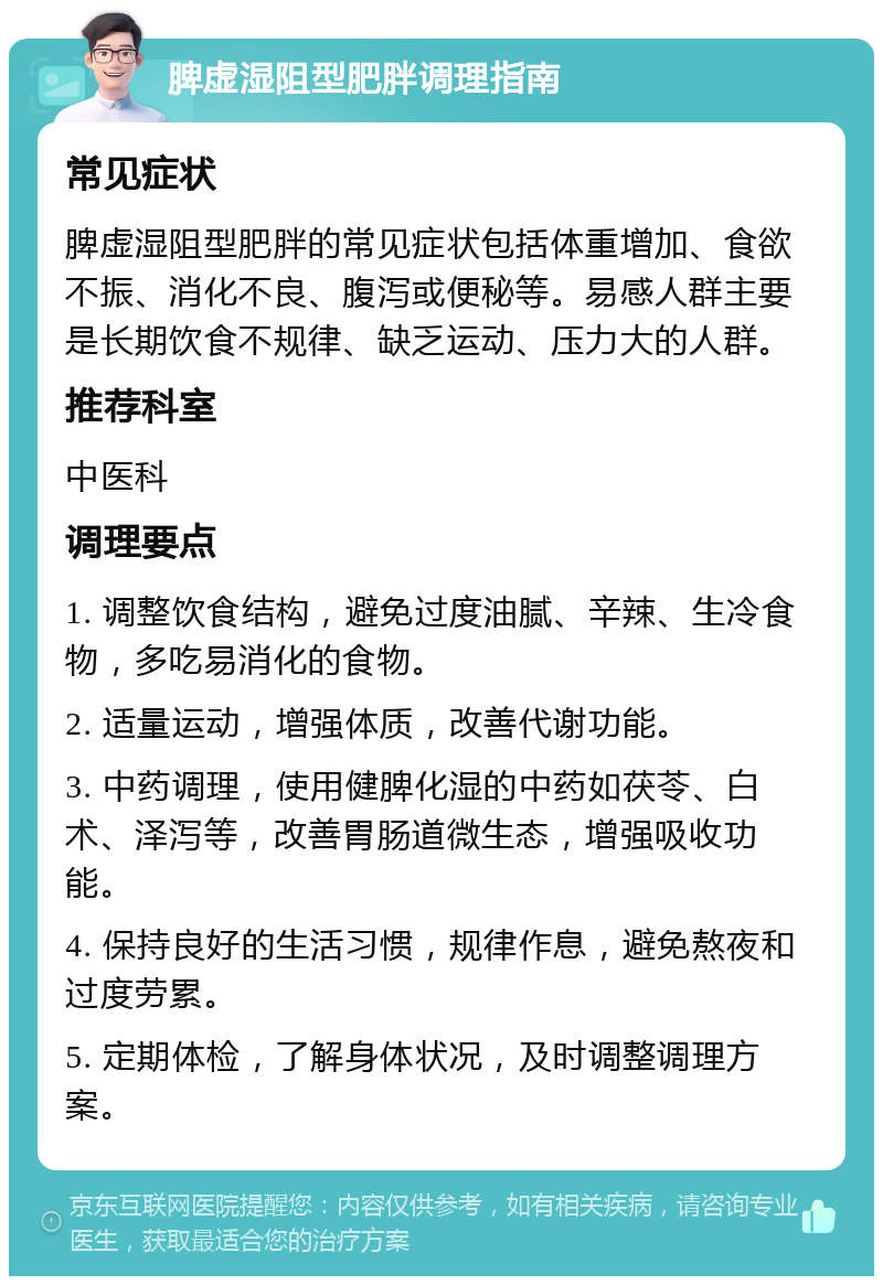 脾虚湿阻型肥胖调理指南 常见症状 脾虚湿阻型肥胖的常见症状包括体重增加、食欲不振、消化不良、腹泻或便秘等。易感人群主要是长期饮食不规律、缺乏运动、压力大的人群。 推荐科室 中医科 调理要点 1. 调整饮食结构，避免过度油腻、辛辣、生冷食物，多吃易消化的食物。 2. 适量运动，增强体质，改善代谢功能。 3. 中药调理，使用健脾化湿的中药如茯苓、白术、泽泻等，改善胃肠道微生态，增强吸收功能。 4. 保持良好的生活习惯，规律作息，避免熬夜和过度劳累。 5. 定期体检，了解身体状况，及时调整调理方案。