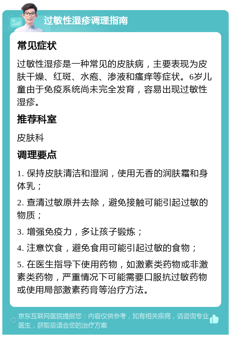 过敏性湿疹调理指南 常见症状 过敏性湿疹是一种常见的皮肤病，主要表现为皮肤干燥、红斑、水疱、渗液和瘙痒等症状。6岁儿童由于免疫系统尚未完全发育，容易出现过敏性湿疹。 推荐科室 皮肤科 调理要点 1. 保持皮肤清洁和湿润，使用无香的润肤霜和身体乳； 2. 查清过敏原并去除，避免接触可能引起过敏的物质； 3. 增强免疫力，多让孩子锻炼； 4. 注意饮食，避免食用可能引起过敏的食物； 5. 在医生指导下使用药物，如激素类药物或非激素类药物，严重情况下可能需要口服抗过敏药物或使用局部激素药膏等治疗方法。