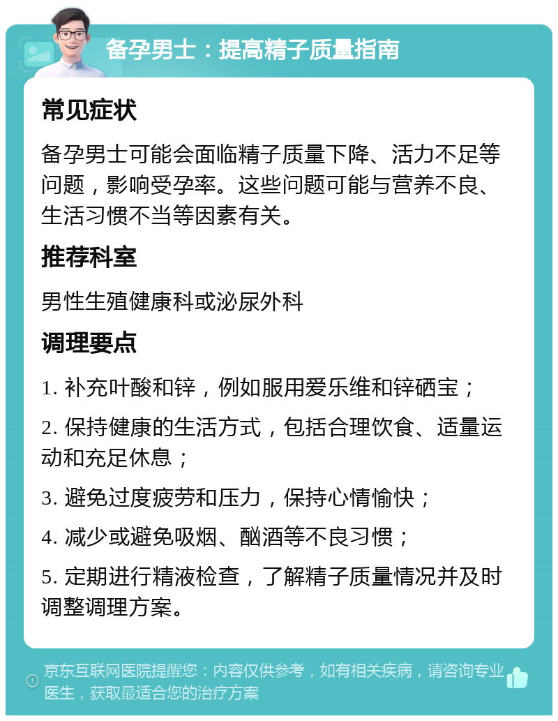 备孕男士：提高精子质量指南 常见症状 备孕男士可能会面临精子质量下降、活力不足等问题，影响受孕率。这些问题可能与营养不良、生活习惯不当等因素有关。 推荐科室 男性生殖健康科或泌尿外科 调理要点 1. 补充叶酸和锌，例如服用爱乐维和锌硒宝； 2. 保持健康的生活方式，包括合理饮食、适量运动和充足休息； 3. 避免过度疲劳和压力，保持心情愉快； 4. 减少或避免吸烟、酗酒等不良习惯； 5. 定期进行精液检查，了解精子质量情况并及时调整调理方案。