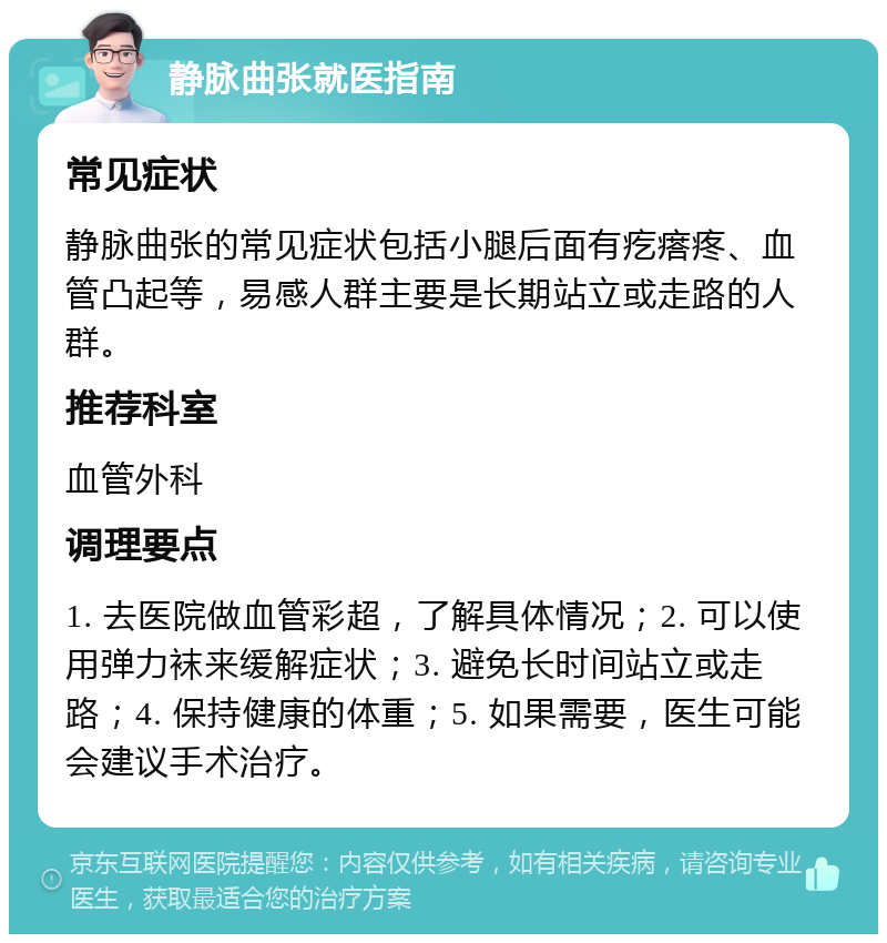 静脉曲张就医指南 常见症状 静脉曲张的常见症状包括小腿后面有疙瘩疼、血管凸起等，易感人群主要是长期站立或走路的人群。 推荐科室 血管外科 调理要点 1. 去医院做血管彩超，了解具体情况；2. 可以使用弹力袜来缓解症状；3. 避免长时间站立或走路；4. 保持健康的体重；5. 如果需要，医生可能会建议手术治疗。