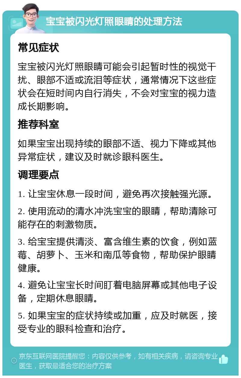 宝宝被闪光灯照眼睛的处理方法 常见症状 宝宝被闪光灯照眼睛可能会引起暂时性的视觉干扰、眼部不适或流泪等症状，通常情况下这些症状会在短时间内自行消失，不会对宝宝的视力造成长期影响。 推荐科室 如果宝宝出现持续的眼部不适、视力下降或其他异常症状，建议及时就诊眼科医生。 调理要点 1. 让宝宝休息一段时间，避免再次接触强光源。 2. 使用流动的清水冲洗宝宝的眼睛，帮助清除可能存在的刺激物质。 3. 给宝宝提供清淡、富含维生素的饮食，例如蓝莓、胡萝卜、玉米和南瓜等食物，帮助保护眼睛健康。 4. 避免让宝宝长时间盯着电脑屏幕或其他电子设备，定期休息眼睛。 5. 如果宝宝的症状持续或加重，应及时就医，接受专业的眼科检查和治疗。