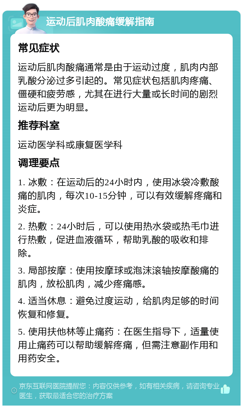 运动后肌肉酸痛缓解指南 常见症状 运动后肌肉酸痛通常是由于运动过度，肌肉内部乳酸分泌过多引起的。常见症状包括肌肉疼痛、僵硬和疲劳感，尤其在进行大量或长时间的剧烈运动后更为明显。 推荐科室 运动医学科或康复医学科 调理要点 1. 冰敷：在运动后的24小时内，使用冰袋冷敷酸痛的肌肉，每次10-15分钟，可以有效缓解疼痛和炎症。 2. 热敷：24小时后，可以使用热水袋或热毛巾进行热敷，促进血液循环，帮助乳酸的吸收和排除。 3. 局部按摩：使用按摩球或泡沫滚轴按摩酸痛的肌肉，放松肌肉，减少疼痛感。 4. 适当休息：避免过度运动，给肌肉足够的时间恢复和修复。 5. 使用扶他林等止痛药：在医生指导下，适量使用止痛药可以帮助缓解疼痛，但需注意副作用和用药安全。