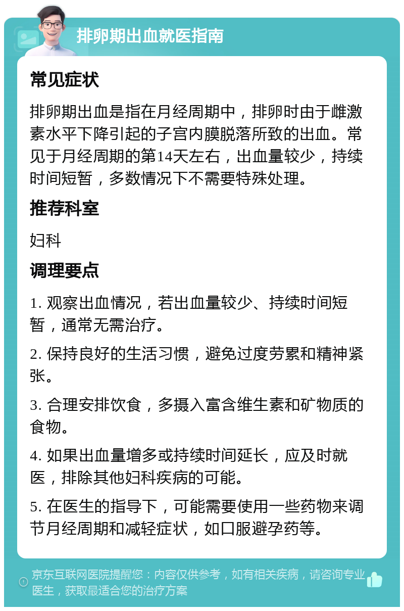 排卵期出血就医指南 常见症状 排卵期出血是指在月经周期中，排卵时由于雌激素水平下降引起的子宫内膜脱落所致的出血。常见于月经周期的第14天左右，出血量较少，持续时间短暂，多数情况下不需要特殊处理。 推荐科室 妇科 调理要点 1. 观察出血情况，若出血量较少、持续时间短暂，通常无需治疗。 2. 保持良好的生活习惯，避免过度劳累和精神紧张。 3. 合理安排饮食，多摄入富含维生素和矿物质的食物。 4. 如果出血量增多或持续时间延长，应及时就医，排除其他妇科疾病的可能。 5. 在医生的指导下，可能需要使用一些药物来调节月经周期和减轻症状，如口服避孕药等。