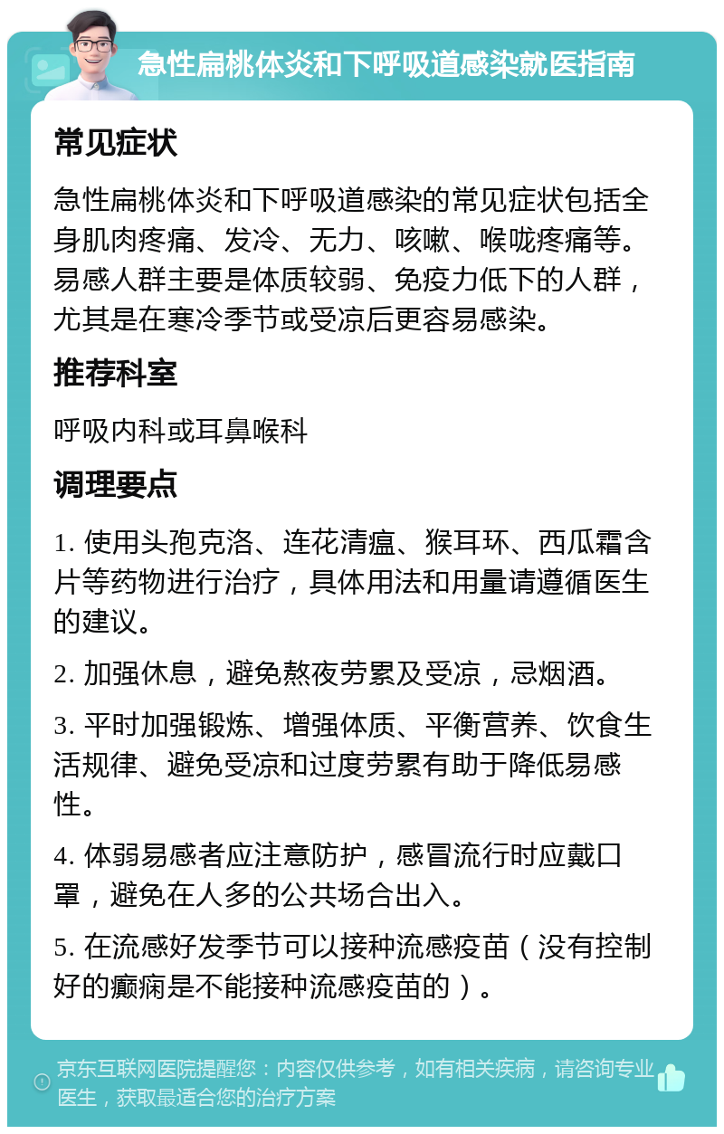 急性扁桃体炎和下呼吸道感染就医指南 常见症状 急性扁桃体炎和下呼吸道感染的常见症状包括全身肌肉疼痛、发冷、无力、咳嗽、喉咙疼痛等。易感人群主要是体质较弱、免疫力低下的人群，尤其是在寒冷季节或受凉后更容易感染。 推荐科室 呼吸内科或耳鼻喉科 调理要点 1. 使用头孢克洛、连花清瘟、猴耳环、西瓜霜含片等药物进行治疗，具体用法和用量请遵循医生的建议。 2. 加强休息，避免熬夜劳累及受凉，忌烟酒。 3. 平时加强锻炼、增强体质、平衡营养、饮食生活规律、避免受凉和过度劳累有助于降低易感性。 4. 体弱易感者应注意防护，感冒流行时应戴口罩，避免在人多的公共场合出入。 5. 在流感好发季节可以接种流感疫苗（没有控制好的癫痫是不能接种流感疫苗的）。