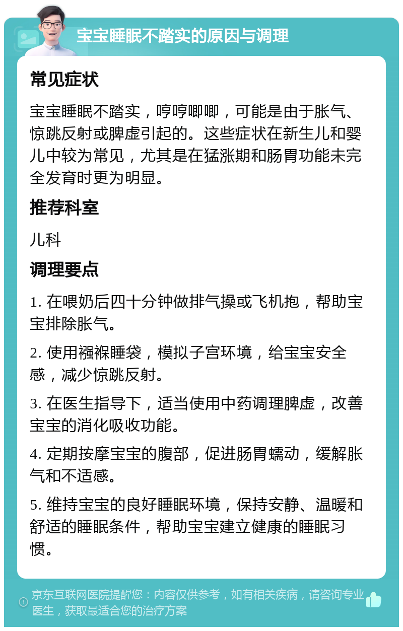 宝宝睡眠不踏实的原因与调理 常见症状 宝宝睡眠不踏实，哼哼唧唧，可能是由于胀气、惊跳反射或脾虚引起的。这些症状在新生儿和婴儿中较为常见，尤其是在猛涨期和肠胃功能未完全发育时更为明显。 推荐科室 儿科 调理要点 1. 在喂奶后四十分钟做排气操或飞机抱，帮助宝宝排除胀气。 2. 使用襁褓睡袋，模拟子宫环境，给宝宝安全感，减少惊跳反射。 3. 在医生指导下，适当使用中药调理脾虚，改善宝宝的消化吸收功能。 4. 定期按摩宝宝的腹部，促进肠胃蠕动，缓解胀气和不适感。 5. 维持宝宝的良好睡眠环境，保持安静、温暖和舒适的睡眠条件，帮助宝宝建立健康的睡眠习惯。