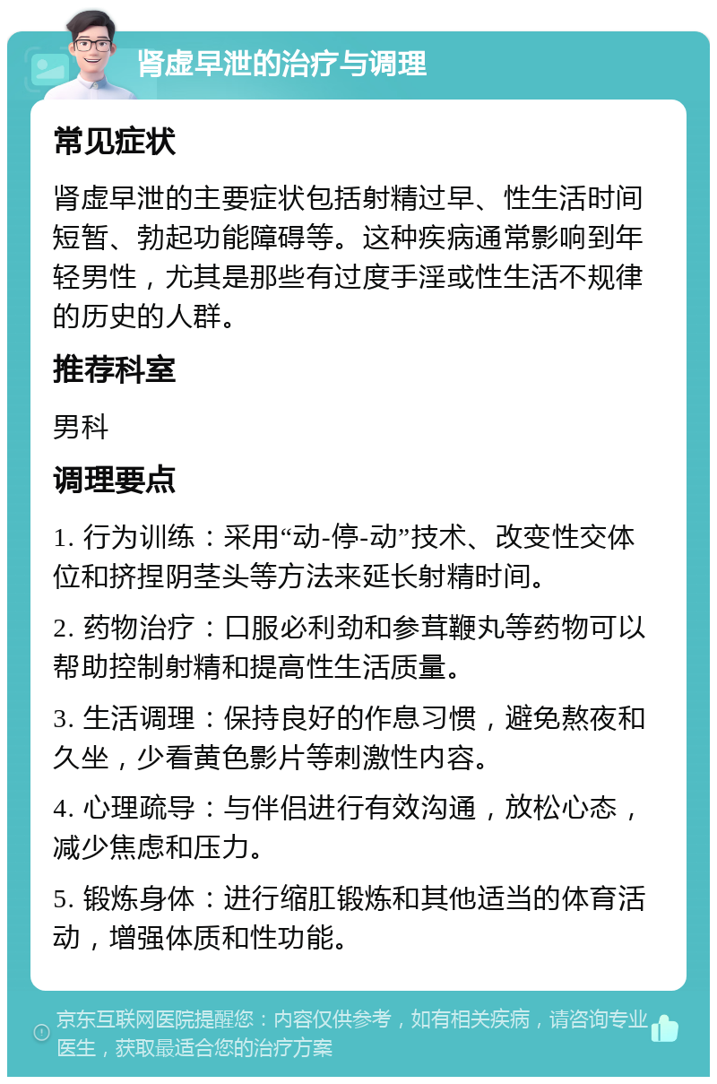 肾虚早泄的治疗与调理 常见症状 肾虚早泄的主要症状包括射精过早、性生活时间短暂、勃起功能障碍等。这种疾病通常影响到年轻男性，尤其是那些有过度手淫或性生活不规律的历史的人群。 推荐科室 男科 调理要点 1. 行为训练：采用“动-停-动”技术、改变性交体位和挤捏阴茎头等方法来延长射精时间。 2. 药物治疗：口服必利劲和参茸鞭丸等药物可以帮助控制射精和提高性生活质量。 3. 生活调理：保持良好的作息习惯，避免熬夜和久坐，少看黄色影片等刺激性内容。 4. 心理疏导：与伴侣进行有效沟通，放松心态，减少焦虑和压力。 5. 锻炼身体：进行缩肛锻炼和其他适当的体育活动，增强体质和性功能。