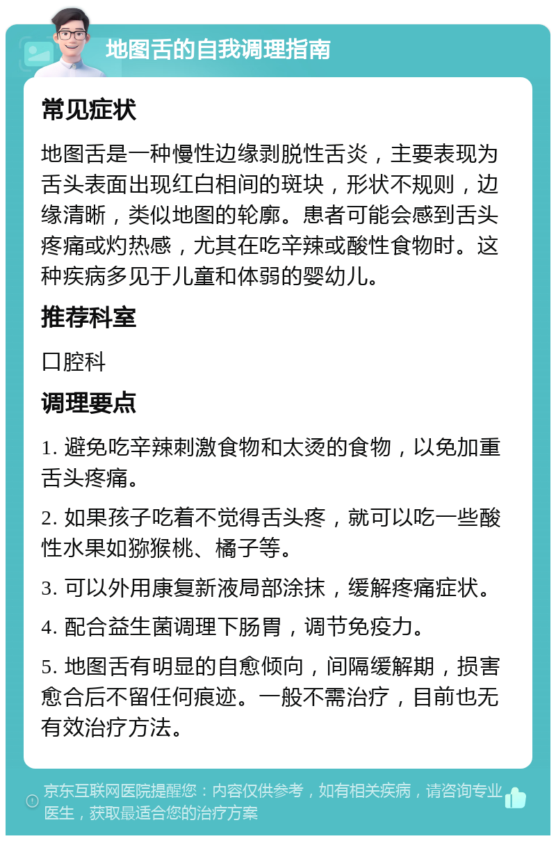 地图舌的自我调理指南 常见症状 地图舌是一种慢性边缘剥脱性舌炎，主要表现为舌头表面出现红白相间的斑块，形状不规则，边缘清晰，类似地图的轮廓。患者可能会感到舌头疼痛或灼热感，尤其在吃辛辣或酸性食物时。这种疾病多见于儿童和体弱的婴幼儿。 推荐科室 口腔科 调理要点 1. 避免吃辛辣刺激食物和太烫的食物，以免加重舌头疼痛。 2. 如果孩子吃着不觉得舌头疼，就可以吃一些酸性水果如猕猴桃、橘子等。 3. 可以外用康复新液局部涂抹，缓解疼痛症状。 4. 配合益生菌调理下肠胃，调节免疫力。 5. 地图舌有明显的自愈倾向，间隔缓解期，损害愈合后不留任何痕迹。一般不需治疗，目前也无有效治疗方法。