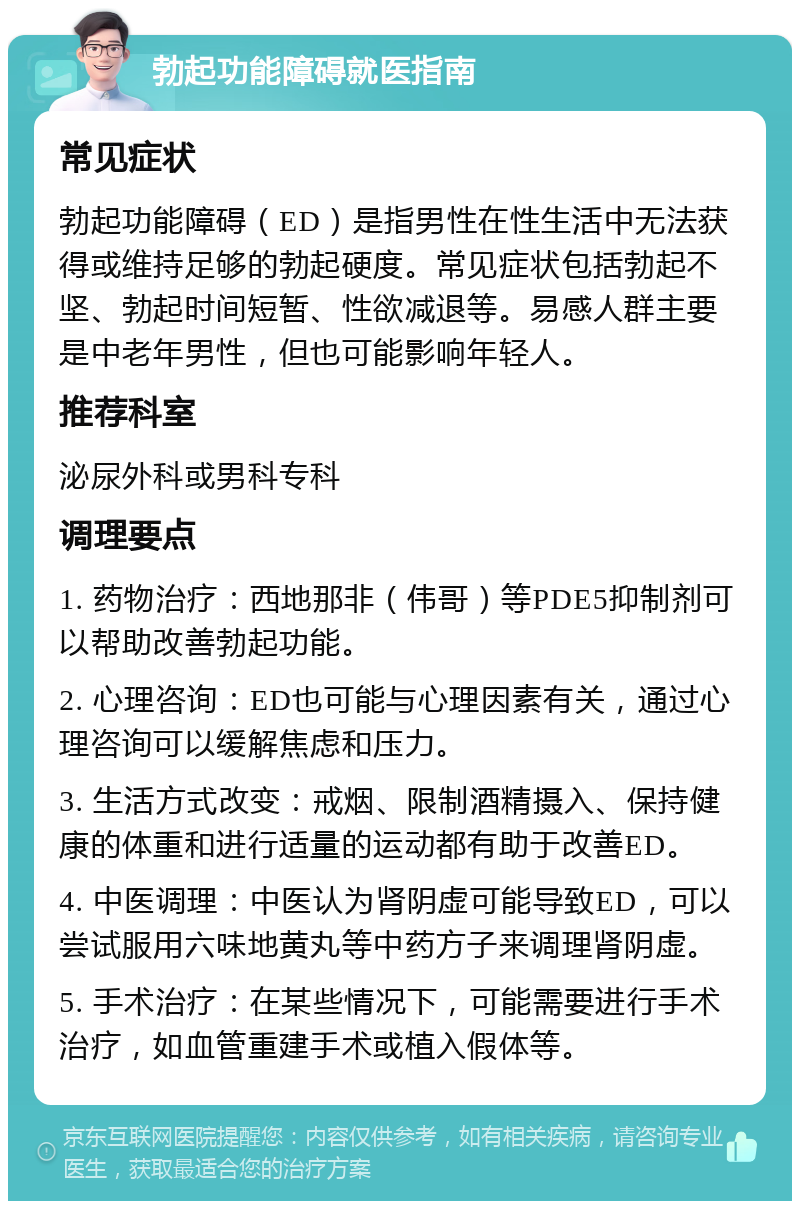 勃起功能障碍就医指南 常见症状 勃起功能障碍（ED）是指男性在性生活中无法获得或维持足够的勃起硬度。常见症状包括勃起不坚、勃起时间短暂、性欲减退等。易感人群主要是中老年男性，但也可能影响年轻人。 推荐科室 泌尿外科或男科专科 调理要点 1. 药物治疗：西地那非（伟哥）等PDE5抑制剂可以帮助改善勃起功能。 2. 心理咨询：ED也可能与心理因素有关，通过心理咨询可以缓解焦虑和压力。 3. 生活方式改变：戒烟、限制酒精摄入、保持健康的体重和进行适量的运动都有助于改善ED。 4. 中医调理：中医认为肾阴虚可能导致ED，可以尝试服用六味地黄丸等中药方子来调理肾阴虚。 5. 手术治疗：在某些情况下，可能需要进行手术治疗，如血管重建手术或植入假体等。