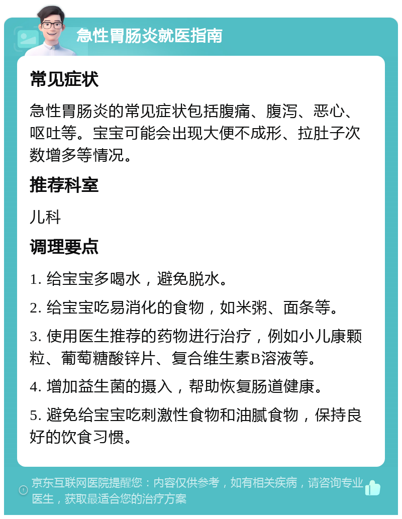 急性胃肠炎就医指南 常见症状 急性胃肠炎的常见症状包括腹痛、腹泻、恶心、呕吐等。宝宝可能会出现大便不成形、拉肚子次数增多等情况。 推荐科室 儿科 调理要点 1. 给宝宝多喝水，避免脱水。 2. 给宝宝吃易消化的食物，如米粥、面条等。 3. 使用医生推荐的药物进行治疗，例如小儿康颗粒、葡萄糖酸锌片、复合维生素B溶液等。 4. 增加益生菌的摄入，帮助恢复肠道健康。 5. 避免给宝宝吃刺激性食物和油腻食物，保持良好的饮食习惯。