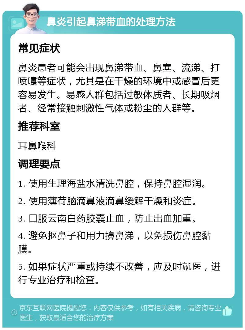 鼻炎引起鼻涕带血的处理方法 常见症状 鼻炎患者可能会出现鼻涕带血、鼻塞、流涕、打喷嚏等症状，尤其是在干燥的环境中或感冒后更容易发生。易感人群包括过敏体质者、长期吸烟者、经常接触刺激性气体或粉尘的人群等。 推荐科室 耳鼻喉科 调理要点 1. 使用生理海盐水清洗鼻腔，保持鼻腔湿润。 2. 使用薄荷脑滴鼻液滴鼻缓解干燥和炎症。 3. 口服云南白药胶囊止血，防止出血加重。 4. 避免抠鼻子和用力擤鼻涕，以免损伤鼻腔黏膜。 5. 如果症状严重或持续不改善，应及时就医，进行专业治疗和检查。