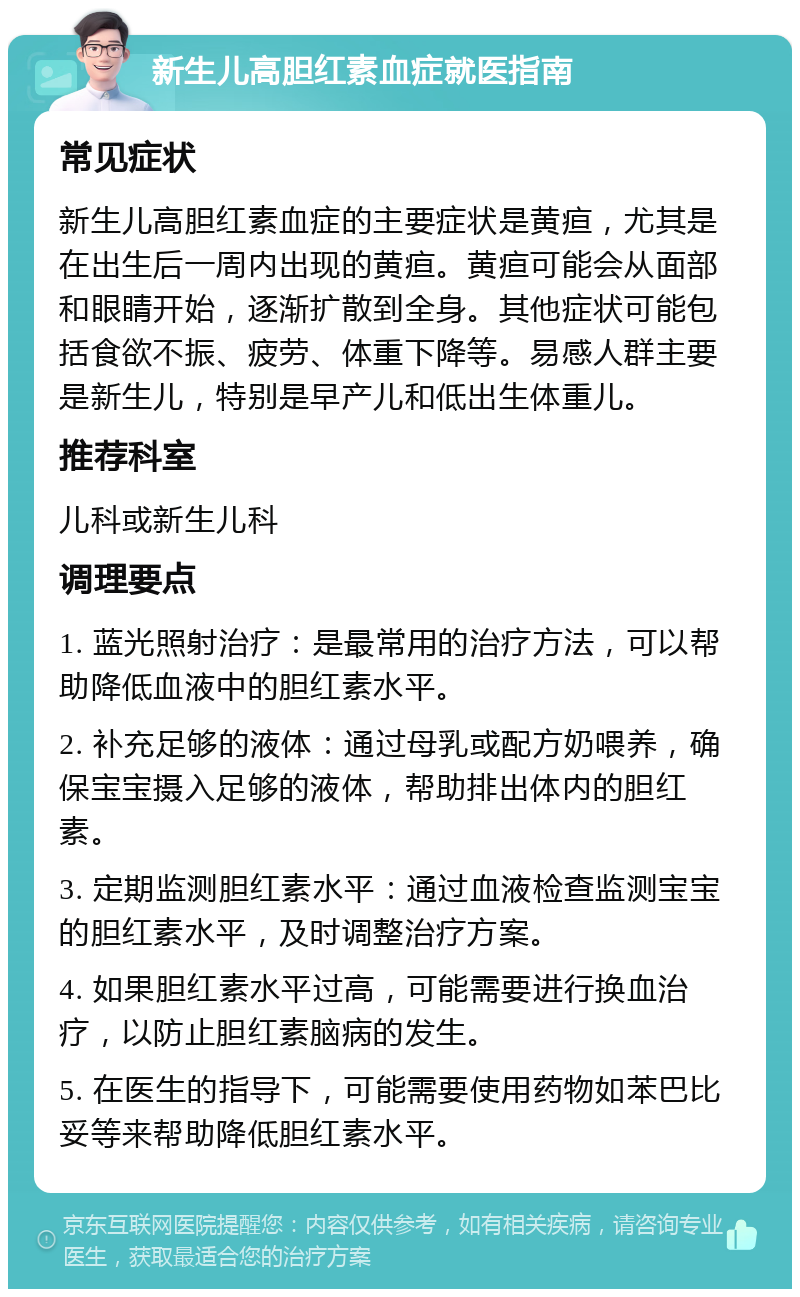 新生儿高胆红素血症就医指南 常见症状 新生儿高胆红素血症的主要症状是黄疸，尤其是在出生后一周内出现的黄疸。黄疸可能会从面部和眼睛开始，逐渐扩散到全身。其他症状可能包括食欲不振、疲劳、体重下降等。易感人群主要是新生儿，特别是早产儿和低出生体重儿。 推荐科室 儿科或新生儿科 调理要点 1. 蓝光照射治疗：是最常用的治疗方法，可以帮助降低血液中的胆红素水平。 2. 补充足够的液体：通过母乳或配方奶喂养，确保宝宝摄入足够的液体，帮助排出体内的胆红素。 3. 定期监测胆红素水平：通过血液检查监测宝宝的胆红素水平，及时调整治疗方案。 4. 如果胆红素水平过高，可能需要进行换血治疗，以防止胆红素脑病的发生。 5. 在医生的指导下，可能需要使用药物如苯巴比妥等来帮助降低胆红素水平。