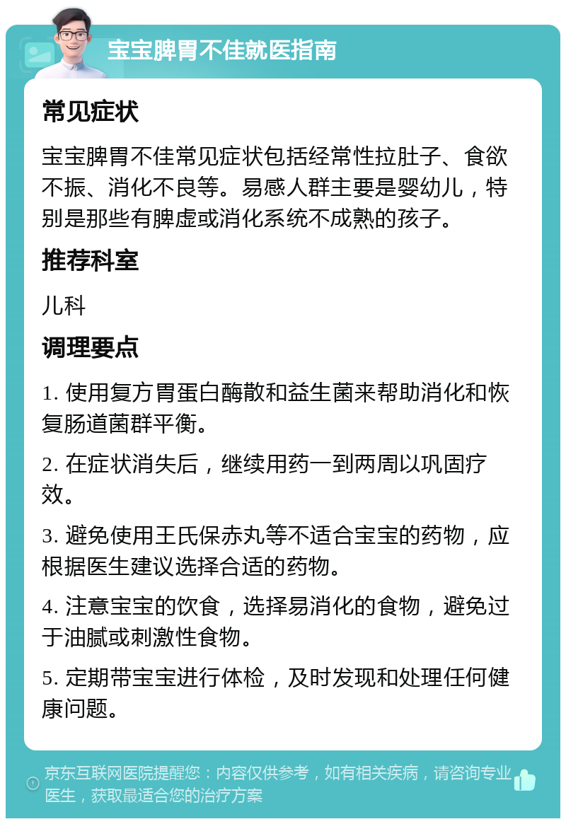 宝宝脾胃不佳就医指南 常见症状 宝宝脾胃不佳常见症状包括经常性拉肚子、食欲不振、消化不良等。易感人群主要是婴幼儿，特别是那些有脾虚或消化系统不成熟的孩子。 推荐科室 儿科 调理要点 1. 使用复方胃蛋白酶散和益生菌来帮助消化和恢复肠道菌群平衡。 2. 在症状消失后，继续用药一到两周以巩固疗效。 3. 避免使用王氏保赤丸等不适合宝宝的药物，应根据医生建议选择合适的药物。 4. 注意宝宝的饮食，选择易消化的食物，避免过于油腻或刺激性食物。 5. 定期带宝宝进行体检，及时发现和处理任何健康问题。