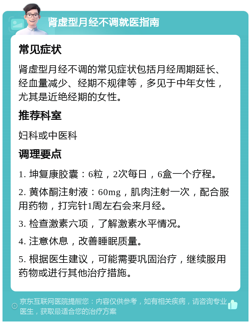 肾虚型月经不调就医指南 常见症状 肾虚型月经不调的常见症状包括月经周期延长、经血量减少、经期不规律等，多见于中年女性，尤其是近绝经期的女性。 推荐科室 妇科或中医科 调理要点 1. 坤复康胶囊：6粒，2次每日，6盒一个疗程。 2. 黄体酮注射液：60mg，肌肉注射一次，配合服用药物，打完针1周左右会来月经。 3. 检查激素六项，了解激素水平情况。 4. 注意休息，改善睡眠质量。 5. 根据医生建议，可能需要巩固治疗，继续服用药物或进行其他治疗措施。