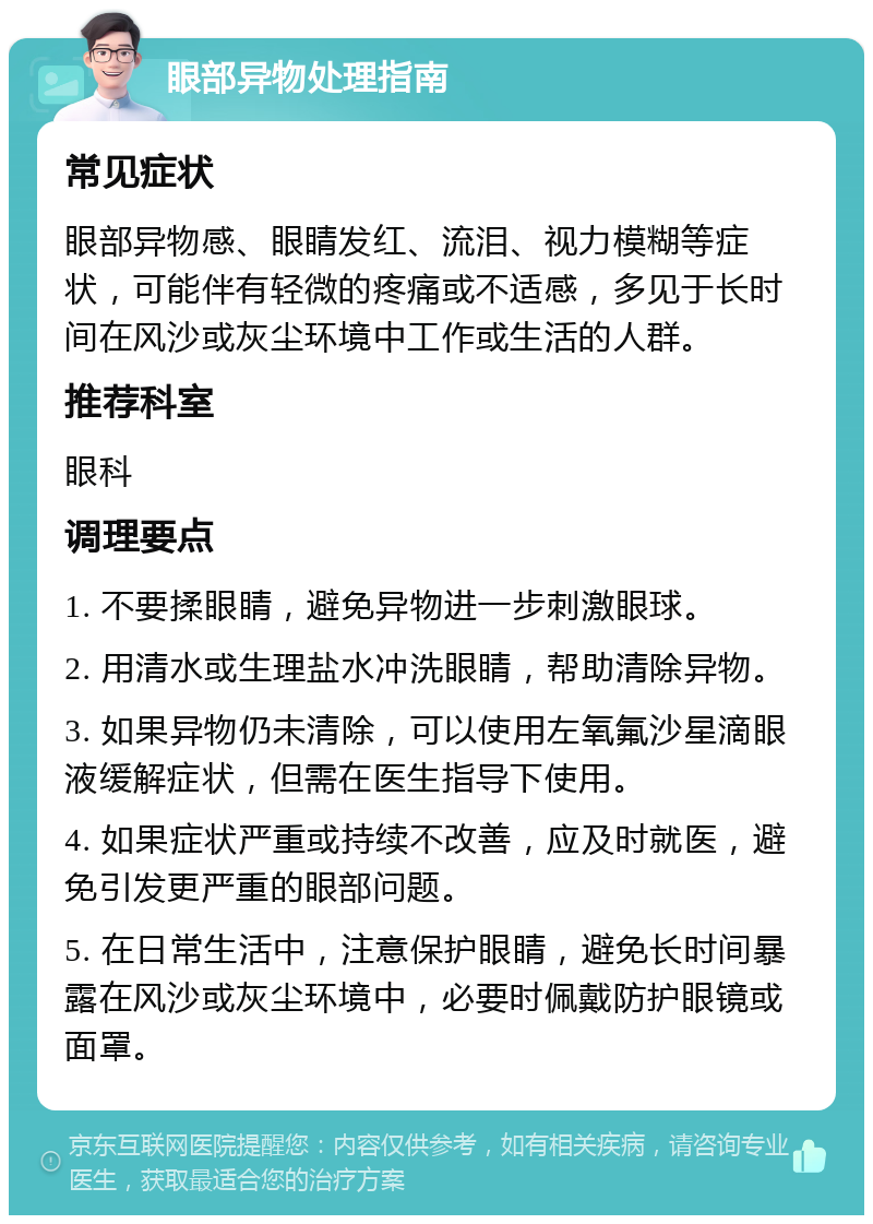 眼部异物处理指南 常见症状 眼部异物感、眼睛发红、流泪、视力模糊等症状，可能伴有轻微的疼痛或不适感，多见于长时间在风沙或灰尘环境中工作或生活的人群。 推荐科室 眼科 调理要点 1. 不要揉眼睛，避免异物进一步刺激眼球。 2. 用清水或生理盐水冲洗眼睛，帮助清除异物。 3. 如果异物仍未清除，可以使用左氧氟沙星滴眼液缓解症状，但需在医生指导下使用。 4. 如果症状严重或持续不改善，应及时就医，避免引发更严重的眼部问题。 5. 在日常生活中，注意保护眼睛，避免长时间暴露在风沙或灰尘环境中，必要时佩戴防护眼镜或面罩。