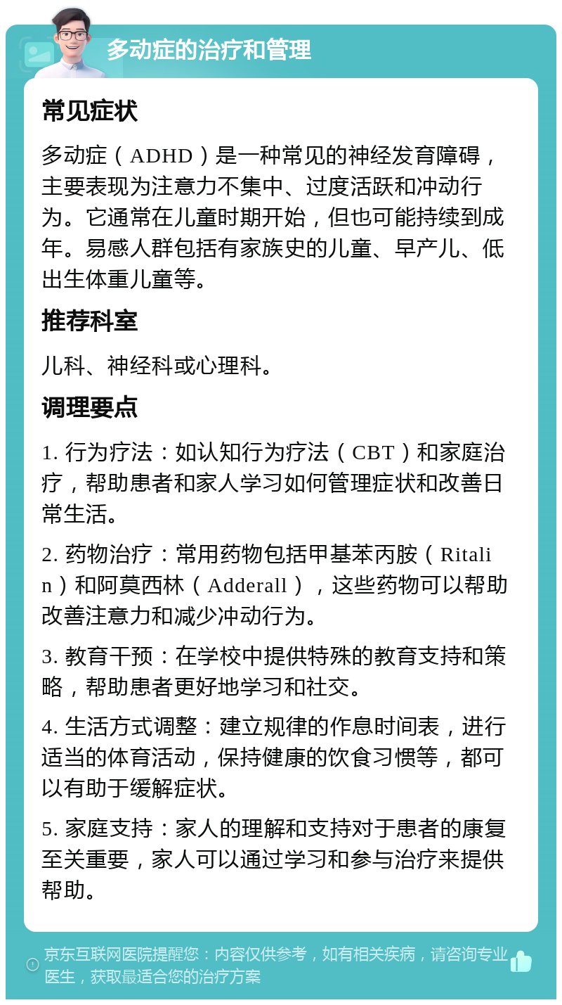 多动症的治疗和管理 常见症状 多动症（ADHD）是一种常见的神经发育障碍，主要表现为注意力不集中、过度活跃和冲动行为。它通常在儿童时期开始，但也可能持续到成年。易感人群包括有家族史的儿童、早产儿、低出生体重儿童等。 推荐科室 儿科、神经科或心理科。 调理要点 1. 行为疗法：如认知行为疗法（CBT）和家庭治疗，帮助患者和家人学习如何管理症状和改善日常生活。 2. 药物治疗：常用药物包括甲基苯丙胺（Ritalin）和阿莫西林（Adderall），这些药物可以帮助改善注意力和减少冲动行为。 3. 教育干预：在学校中提供特殊的教育支持和策略，帮助患者更好地学习和社交。 4. 生活方式调整：建立规律的作息时间表，进行适当的体育活动，保持健康的饮食习惯等，都可以有助于缓解症状。 5. 家庭支持：家人的理解和支持对于患者的康复至关重要，家人可以通过学习和参与治疗来提供帮助。