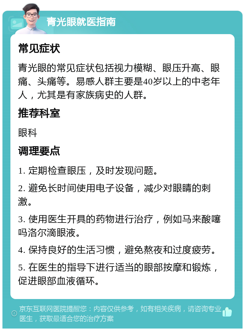 青光眼就医指南 常见症状 青光眼的常见症状包括视力模糊、眼压升高、眼痛、头痛等。易感人群主要是40岁以上的中老年人，尤其是有家族病史的人群。 推荐科室 眼科 调理要点 1. 定期检查眼压，及时发现问题。 2. 避免长时间使用电子设备，减少对眼睛的刺激。 3. 使用医生开具的药物进行治疗，例如马来酸噻吗洛尔滴眼液。 4. 保持良好的生活习惯，避免熬夜和过度疲劳。 5. 在医生的指导下进行适当的眼部按摩和锻炼，促进眼部血液循环。