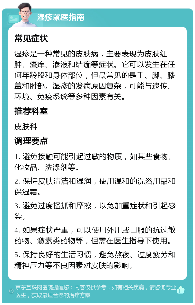 湿疹就医指南 常见症状 湿疹是一种常见的皮肤病，主要表现为皮肤红肿、瘙痒、渗液和结痂等症状。它可以发生在任何年龄段和身体部位，但最常见的是手、脚、膝盖和肘部。湿疹的发病原因复杂，可能与遗传、环境、免疫系统等多种因素有关。 推荐科室 皮肤科 调理要点 1. 避免接触可能引起过敏的物质，如某些食物、化妆品、洗涤剂等。 2. 保持皮肤清洁和湿润，使用温和的洗浴用品和保湿霜。 3. 避免过度搔抓和摩擦，以免加重症状和引起感染。 4. 如果症状严重，可以使用外用或口服的抗过敏药物、激素类药物等，但需在医生指导下使用。 5. 保持良好的生活习惯，避免熬夜、过度疲劳和精神压力等不良因素对皮肤的影响。