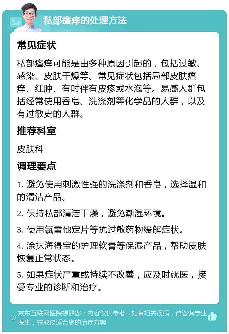 私部瘙痒的处理方法 常见症状 私部瘙痒可能是由多种原因引起的，包括过敏、感染、皮肤干燥等。常见症状包括局部皮肤瘙痒、红肿、有时伴有皮疹或水泡等。易感人群包括经常使用香皂、洗涤剂等化学品的人群，以及有过敏史的人群。 推荐科室 皮肤科 调理要点 1. 避免使用刺激性强的洗涤剂和香皂，选择温和的清洁产品。 2. 保持私部清洁干燥，避免潮湿环境。 3. 使用氯雷他定片等抗过敏药物缓解症状。 4. 涂抹海得宝的护理软膏等保湿产品，帮助皮肤恢复正常状态。 5. 如果症状严重或持续不改善，应及时就医，接受专业的诊断和治疗。