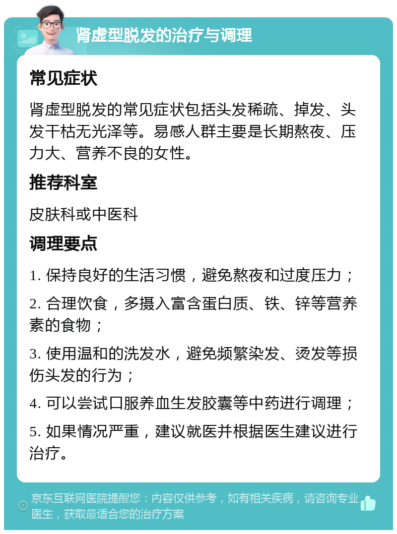 肾虚型脱发的治疗与调理 常见症状 肾虚型脱发的常见症状包括头发稀疏、掉发、头发干枯无光泽等。易感人群主要是长期熬夜、压力大、营养不良的女性。 推荐科室 皮肤科或中医科 调理要点 1. 保持良好的生活习惯，避免熬夜和过度压力； 2. 合理饮食，多摄入富含蛋白质、铁、锌等营养素的食物； 3. 使用温和的洗发水，避免频繁染发、烫发等损伤头发的行为； 4. 可以尝试口服养血生发胶囊等中药进行调理； 5. 如果情况严重，建议就医并根据医生建议进行治疗。