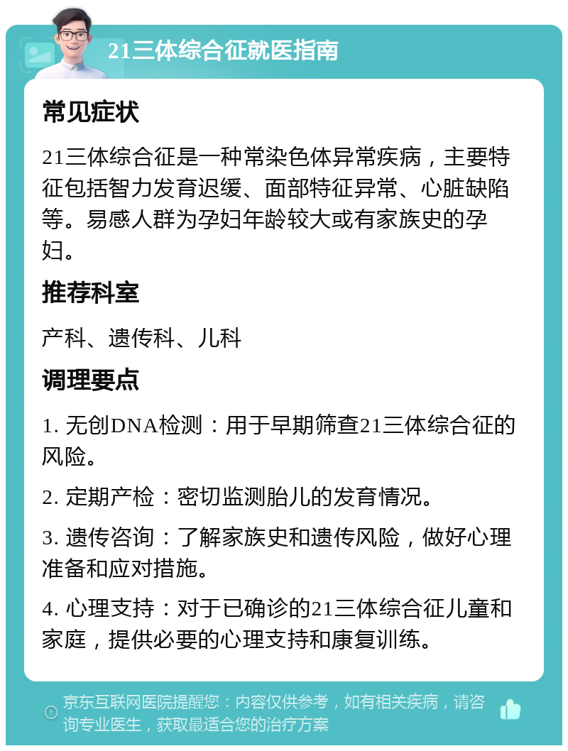 21三体综合征就医指南 常见症状 21三体综合征是一种常染色体异常疾病，主要特征包括智力发育迟缓、面部特征异常、心脏缺陷等。易感人群为孕妇年龄较大或有家族史的孕妇。 推荐科室 产科、遗传科、儿科 调理要点 1. 无创DNA检测：用于早期筛查21三体综合征的风险。 2. 定期产检：密切监测胎儿的发育情况。 3. 遗传咨询：了解家族史和遗传风险，做好心理准备和应对措施。 4. 心理支持：对于已确诊的21三体综合征儿童和家庭，提供必要的心理支持和康复训练。