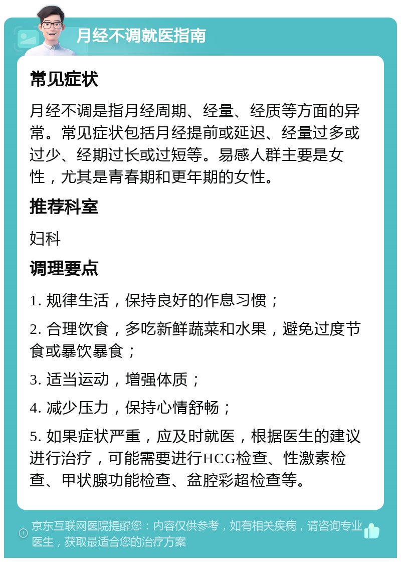 月经不调就医指南 常见症状 月经不调是指月经周期、经量、经质等方面的异常。常见症状包括月经提前或延迟、经量过多或过少、经期过长或过短等。易感人群主要是女性，尤其是青春期和更年期的女性。 推荐科室 妇科 调理要点 1. 规律生活，保持良好的作息习惯； 2. 合理饮食，多吃新鲜蔬菜和水果，避免过度节食或暴饮暴食； 3. 适当运动，增强体质； 4. 减少压力，保持心情舒畅； 5. 如果症状严重，应及时就医，根据医生的建议进行治疗，可能需要进行HCG检查、性激素检查、甲状腺功能检查、盆腔彩超检查等。