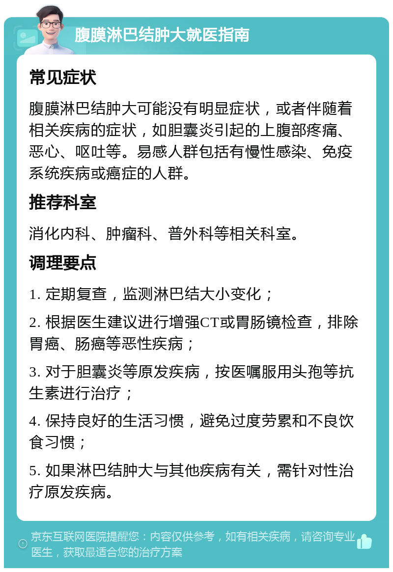 腹膜淋巴结肿大就医指南 常见症状 腹膜淋巴结肿大可能没有明显症状，或者伴随着相关疾病的症状，如胆囊炎引起的上腹部疼痛、恶心、呕吐等。易感人群包括有慢性感染、免疫系统疾病或癌症的人群。 推荐科室 消化内科、肿瘤科、普外科等相关科室。 调理要点 1. 定期复查，监测淋巴结大小变化； 2. 根据医生建议进行增强CT或胃肠镜检查，排除胃癌、肠癌等恶性疾病； 3. 对于胆囊炎等原发疾病，按医嘱服用头孢等抗生素进行治疗； 4. 保持良好的生活习惯，避免过度劳累和不良饮食习惯； 5. 如果淋巴结肿大与其他疾病有关，需针对性治疗原发疾病。