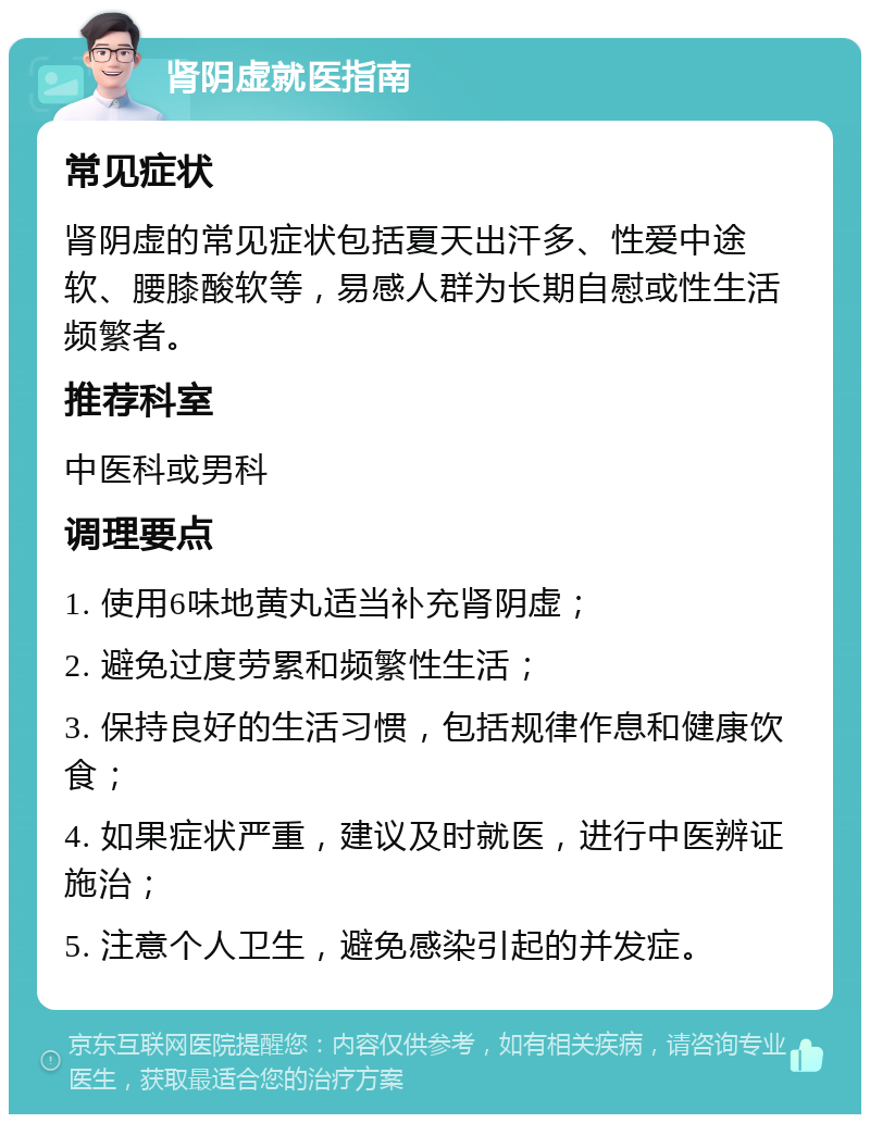 肾阴虚就医指南 常见症状 肾阴虚的常见症状包括夏天出汗多、性爱中途软、腰膝酸软等，易感人群为长期自慰或性生活频繁者。 推荐科室 中医科或男科 调理要点 1. 使用6味地黄丸适当补充肾阴虚； 2. 避免过度劳累和频繁性生活； 3. 保持良好的生活习惯，包括规律作息和健康饮食； 4. 如果症状严重，建议及时就医，进行中医辨证施治； 5. 注意个人卫生，避免感染引起的并发症。