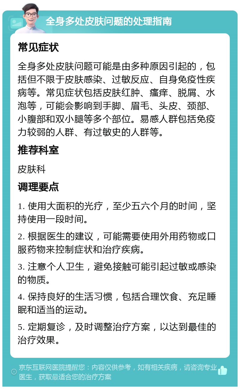 全身多处皮肤问题的处理指南 常见症状 全身多处皮肤问题可能是由多种原因引起的，包括但不限于皮肤感染、过敏反应、自身免疫性疾病等。常见症状包括皮肤红肿、瘙痒、脱屑、水泡等，可能会影响到手脚、眉毛、头皮、颈部、小腹部和双小腿等多个部位。易感人群包括免疫力较弱的人群、有过敏史的人群等。 推荐科室 皮肤科 调理要点 1. 使用大面积的光疗，至少五六个月的时间，坚持使用一段时间。 2. 根据医生的建议，可能需要使用外用药物或口服药物来控制症状和治疗疾病。 3. 注意个人卫生，避免接触可能引起过敏或感染的物质。 4. 保持良好的生活习惯，包括合理饮食、充足睡眠和适当的运动。 5. 定期复诊，及时调整治疗方案，以达到最佳的治疗效果。