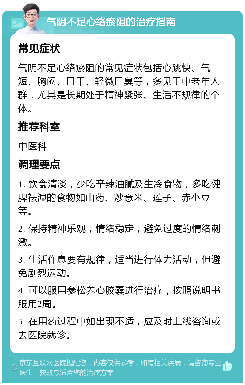 气阴不足心络瘀阻的治疗指南 常见症状 气阴不足心络瘀阻的常见症状包括心跳快、气短、胸闷、口干、轻微口臭等，多见于中老年人群，尤其是长期处于精神紧张、生活不规律的个体。 推荐科室 中医科 调理要点 1. 饮食清淡，少吃辛辣油腻及生冷食物，多吃健脾祛湿的食物如山药、炒薏米、莲子、赤小豆等。 2. 保持精神乐观，情绪稳定，避免过度的情绪刺激。 3. 生活作息要有规律，适当进行体力活动，但避免剧烈运动。 4. 可以服用参松养心胶囊进行治疗，按照说明书服用2周。 5. 在用药过程中如出现不适，应及时上线咨询或去医院就诊。