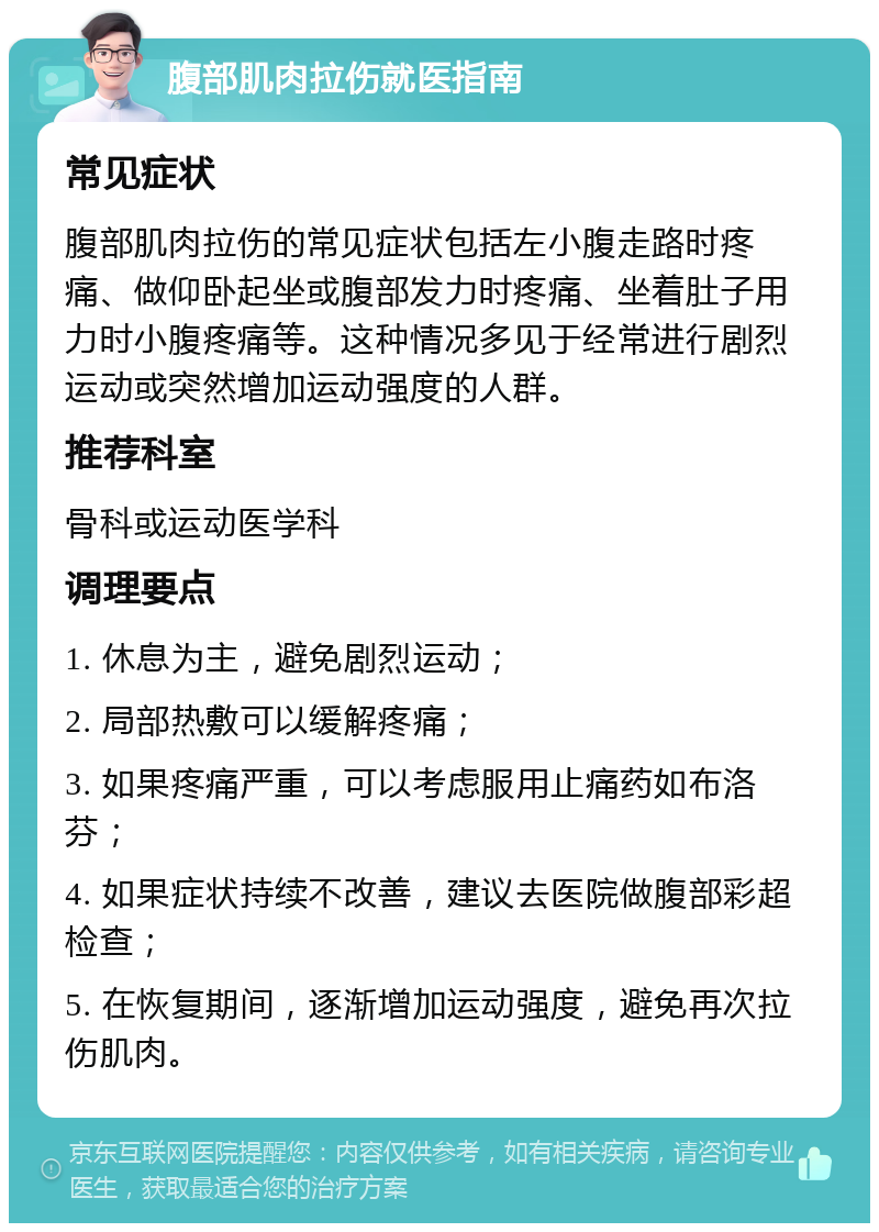 腹部肌肉拉伤就医指南 常见症状 腹部肌肉拉伤的常见症状包括左小腹走路时疼痛、做仰卧起坐或腹部发力时疼痛、坐着肚子用力时小腹疼痛等。这种情况多见于经常进行剧烈运动或突然增加运动强度的人群。 推荐科室 骨科或运动医学科 调理要点 1. 休息为主，避免剧烈运动； 2. 局部热敷可以缓解疼痛； 3. 如果疼痛严重，可以考虑服用止痛药如布洛芬； 4. 如果症状持续不改善，建议去医院做腹部彩超检查； 5. 在恢复期间，逐渐增加运动强度，避免再次拉伤肌肉。