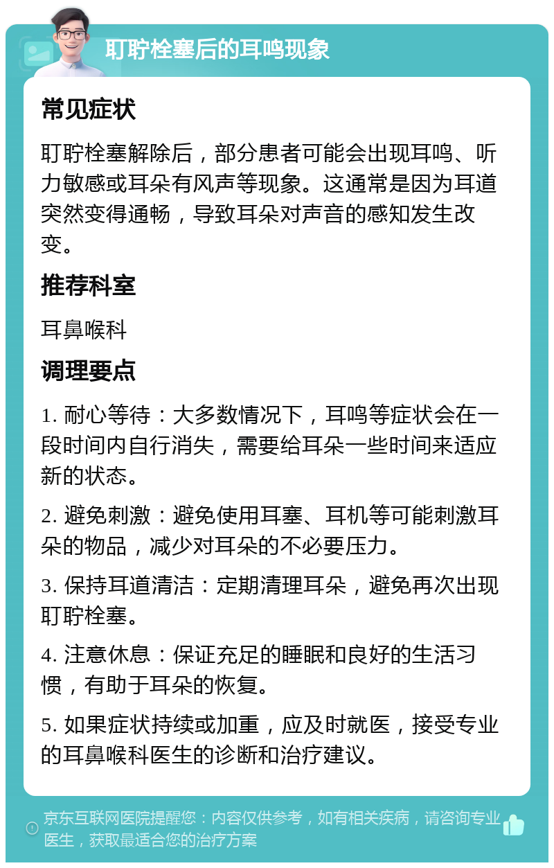 耵聍栓塞后的耳鸣现象 常见症状 耵聍栓塞解除后，部分患者可能会出现耳鸣、听力敏感或耳朵有风声等现象。这通常是因为耳道突然变得通畅，导致耳朵对声音的感知发生改变。 推荐科室 耳鼻喉科 调理要点 1. 耐心等待：大多数情况下，耳鸣等症状会在一段时间内自行消失，需要给耳朵一些时间来适应新的状态。 2. 避免刺激：避免使用耳塞、耳机等可能刺激耳朵的物品，减少对耳朵的不必要压力。 3. 保持耳道清洁：定期清理耳朵，避免再次出现耵聍栓塞。 4. 注意休息：保证充足的睡眠和良好的生活习惯，有助于耳朵的恢复。 5. 如果症状持续或加重，应及时就医，接受专业的耳鼻喉科医生的诊断和治疗建议。