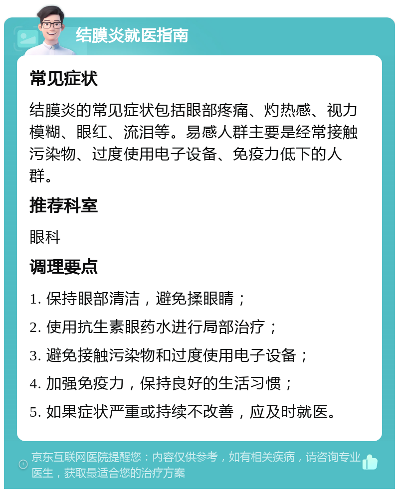 结膜炎就医指南 常见症状 结膜炎的常见症状包括眼部疼痛、灼热感、视力模糊、眼红、流泪等。易感人群主要是经常接触污染物、过度使用电子设备、免疫力低下的人群。 推荐科室 眼科 调理要点 1. 保持眼部清洁，避免揉眼睛； 2. 使用抗生素眼药水进行局部治疗； 3. 避免接触污染物和过度使用电子设备； 4. 加强免疫力，保持良好的生活习惯； 5. 如果症状严重或持续不改善，应及时就医。