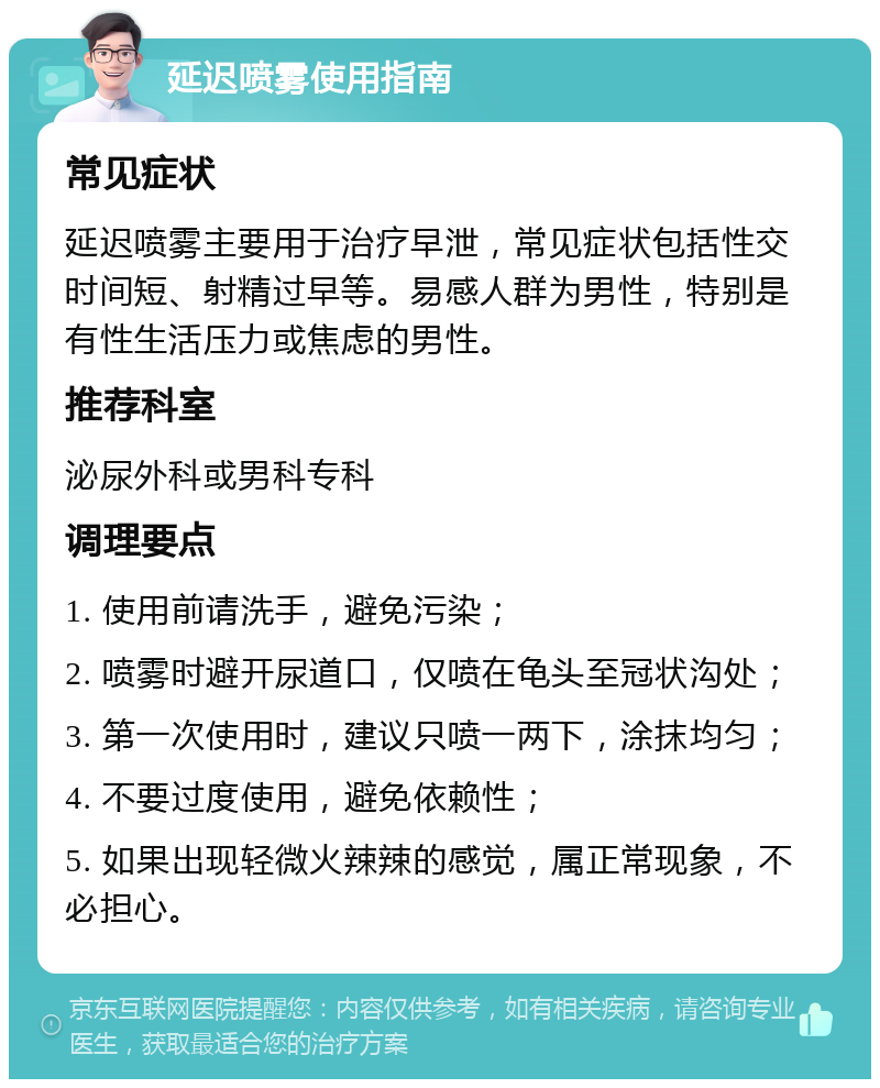 延迟喷雾使用指南 常见症状 延迟喷雾主要用于治疗早泄，常见症状包括性交时间短、射精过早等。易感人群为男性，特别是有性生活压力或焦虑的男性。 推荐科室 泌尿外科或男科专科 调理要点 1. 使用前请洗手，避免污染； 2. 喷雾时避开尿道口，仅喷在龟头至冠状沟处； 3. 第一次使用时，建议只喷一两下，涂抹均匀； 4. 不要过度使用，避免依赖性； 5. 如果出现轻微火辣辣的感觉，属正常现象，不必担心。