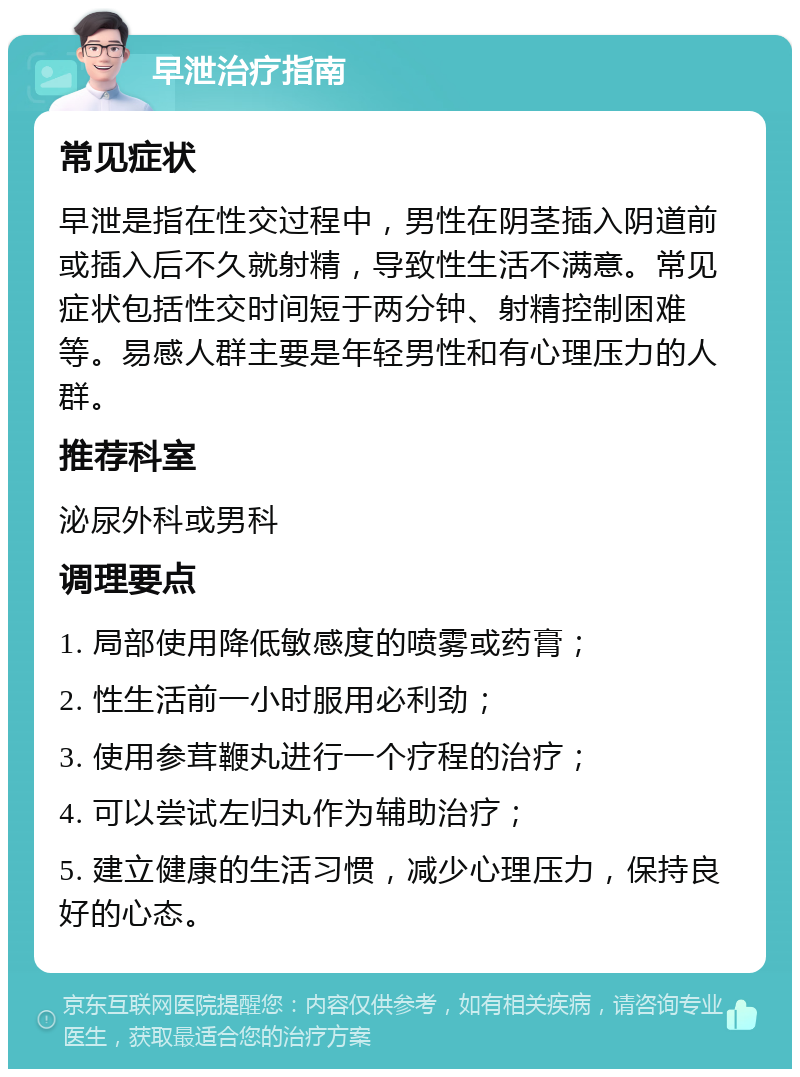 早泄治疗指南 常见症状 早泄是指在性交过程中，男性在阴茎插入阴道前或插入后不久就射精，导致性生活不满意。常见症状包括性交时间短于两分钟、射精控制困难等。易感人群主要是年轻男性和有心理压力的人群。 推荐科室 泌尿外科或男科 调理要点 1. 局部使用降低敏感度的喷雾或药膏； 2. 性生活前一小时服用必利劲； 3. 使用参茸鞭丸进行一个疗程的治疗； 4. 可以尝试左归丸作为辅助治疗； 5. 建立健康的生活习惯，减少心理压力，保持良好的心态。