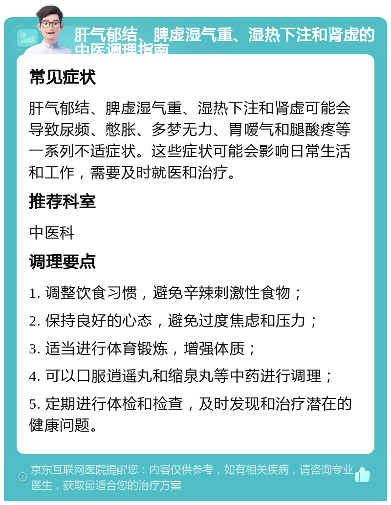 肝气郁结、脾虚湿气重、湿热下注和肾虚的中医调理指南 常见症状 肝气郁结、脾虚湿气重、湿热下注和肾虚可能会导致尿频、憋胀、多梦无力、胃嗳气和腿酸疼等一系列不适症状。这些症状可能会影响日常生活和工作，需要及时就医和治疗。 推荐科室 中医科 调理要点 1. 调整饮食习惯，避免辛辣刺激性食物； 2. 保持良好的心态，避免过度焦虑和压力； 3. 适当进行体育锻炼，增强体质； 4. 可以口服逍遥丸和缩泉丸等中药进行调理； 5. 定期进行体检和检查，及时发现和治疗潜在的健康问题。