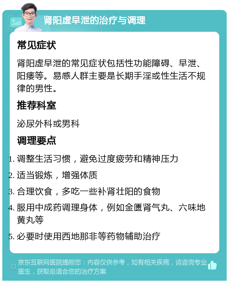 肾阳虚早泄的治疗与调理 常见症状 肾阳虚早泄的常见症状包括性功能障碍、早泄、阳痿等。易感人群主要是长期手淫或性生活不规律的男性。 推荐科室 泌尿外科或男科 调理要点 调整生活习惯，避免过度疲劳和精神压力 适当锻炼，增强体质 合理饮食，多吃一些补肾壮阳的食物 服用中成药调理身体，例如金匮肾气丸、六味地黄丸等 必要时使用西地那非等药物辅助治疗