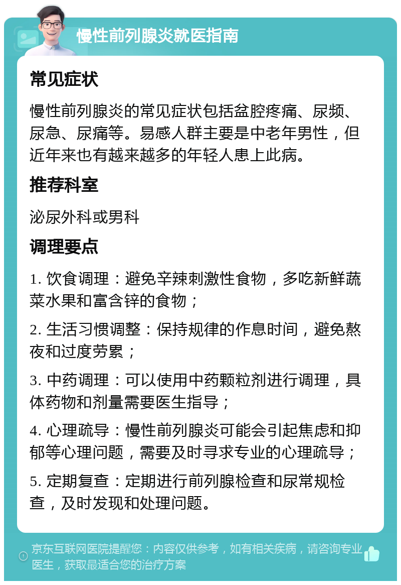 慢性前列腺炎就医指南 常见症状 慢性前列腺炎的常见症状包括盆腔疼痛、尿频、尿急、尿痛等。易感人群主要是中老年男性，但近年来也有越来越多的年轻人患上此病。 推荐科室 泌尿外科或男科 调理要点 1. 饮食调理：避免辛辣刺激性食物，多吃新鲜蔬菜水果和富含锌的食物； 2. 生活习惯调整：保持规律的作息时间，避免熬夜和过度劳累； 3. 中药调理：可以使用中药颗粒剂进行调理，具体药物和剂量需要医生指导； 4. 心理疏导：慢性前列腺炎可能会引起焦虑和抑郁等心理问题，需要及时寻求专业的心理疏导； 5. 定期复查：定期进行前列腺检查和尿常规检查，及时发现和处理问题。