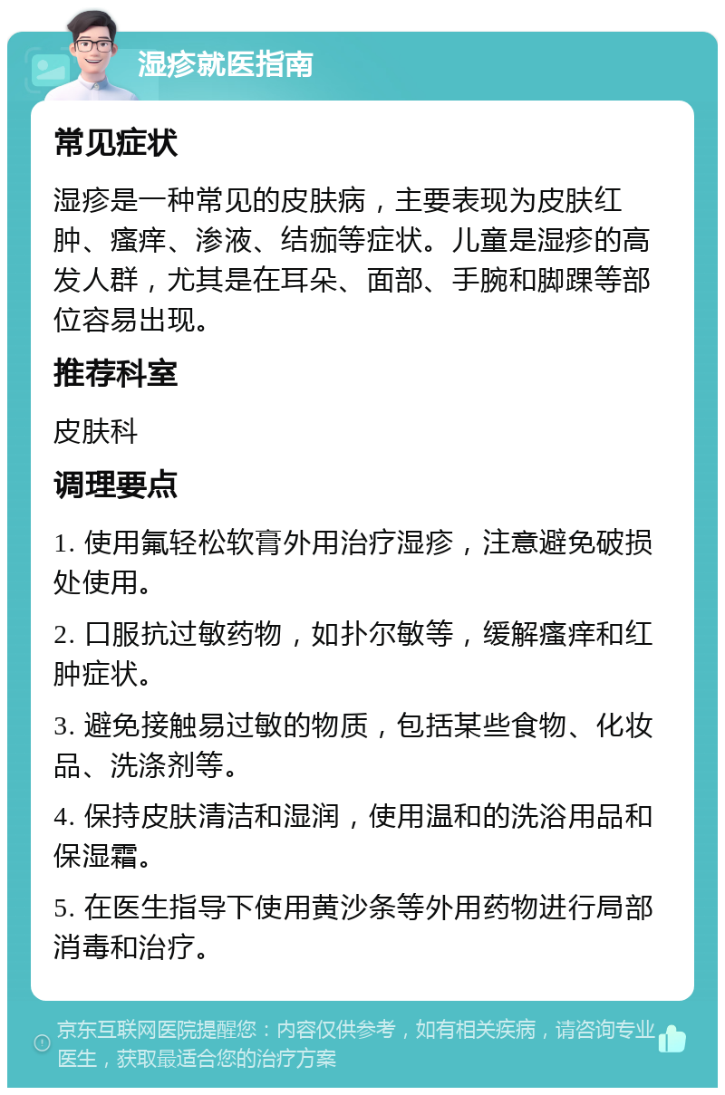 湿疹就医指南 常见症状 湿疹是一种常见的皮肤病，主要表现为皮肤红肿、瘙痒、渗液、结痂等症状。儿童是湿疹的高发人群，尤其是在耳朵、面部、手腕和脚踝等部位容易出现。 推荐科室 皮肤科 调理要点 1. 使用氟轻松软膏外用治疗湿疹，注意避免破损处使用。 2. 口服抗过敏药物，如扑尔敏等，缓解瘙痒和红肿症状。 3. 避免接触易过敏的物质，包括某些食物、化妆品、洗涤剂等。 4. 保持皮肤清洁和湿润，使用温和的洗浴用品和保湿霜。 5. 在医生指导下使用黄沙条等外用药物进行局部消毒和治疗。