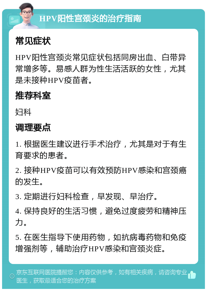 HPV阳性宫颈炎的治疗指南 常见症状 HPV阳性宫颈炎常见症状包括同房出血、白带异常增多等。易感人群为性生活活跃的女性，尤其是未接种HPV疫苗者。 推荐科室 妇科 调理要点 1. 根据医生建议进行手术治疗，尤其是对于有生育要求的患者。 2. 接种HPV疫苗可以有效预防HPV感染和宫颈癌的发生。 3. 定期进行妇科检查，早发现、早治疗。 4. 保持良好的生活习惯，避免过度疲劳和精神压力。 5. 在医生指导下使用药物，如抗病毒药物和免疫增强剂等，辅助治疗HPV感染和宫颈炎症。