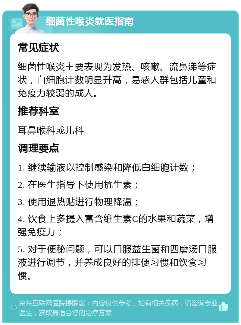 细菌性喉炎就医指南 常见症状 细菌性喉炎主要表现为发热、咳嗽、流鼻涕等症状，白细胞计数明显升高，易感人群包括儿童和免疫力较弱的成人。 推荐科室 耳鼻喉科或儿科 调理要点 1. 继续输液以控制感染和降低白细胞计数； 2. 在医生指导下使用抗生素； 3. 使用退热贴进行物理降温； 4. 饮食上多摄入富含维生素C的水果和蔬菜，增强免疫力； 5. 对于便秘问题，可以口服益生菌和四磨汤口服液进行调节，并养成良好的排便习惯和饮食习惯。