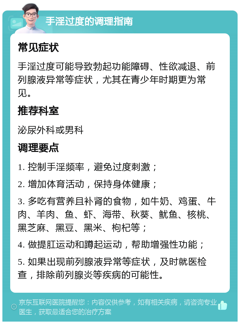 手淫过度的调理指南 常见症状 手淫过度可能导致勃起功能障碍、性欲减退、前列腺液异常等症状，尤其在青少年时期更为常见。 推荐科室 泌尿外科或男科 调理要点 1. 控制手淫频率，避免过度刺激； 2. 增加体育活动，保持身体健康； 3. 多吃有营养且补肾的食物，如牛奶、鸡蛋、牛肉、羊肉、鱼、虾、海带、秋葵、鱿鱼、核桃、黑芝麻、黑豆、黑米、枸杞等； 4. 做提肛运动和蹲起运动，帮助增强性功能； 5. 如果出现前列腺液异常等症状，及时就医检查，排除前列腺炎等疾病的可能性。