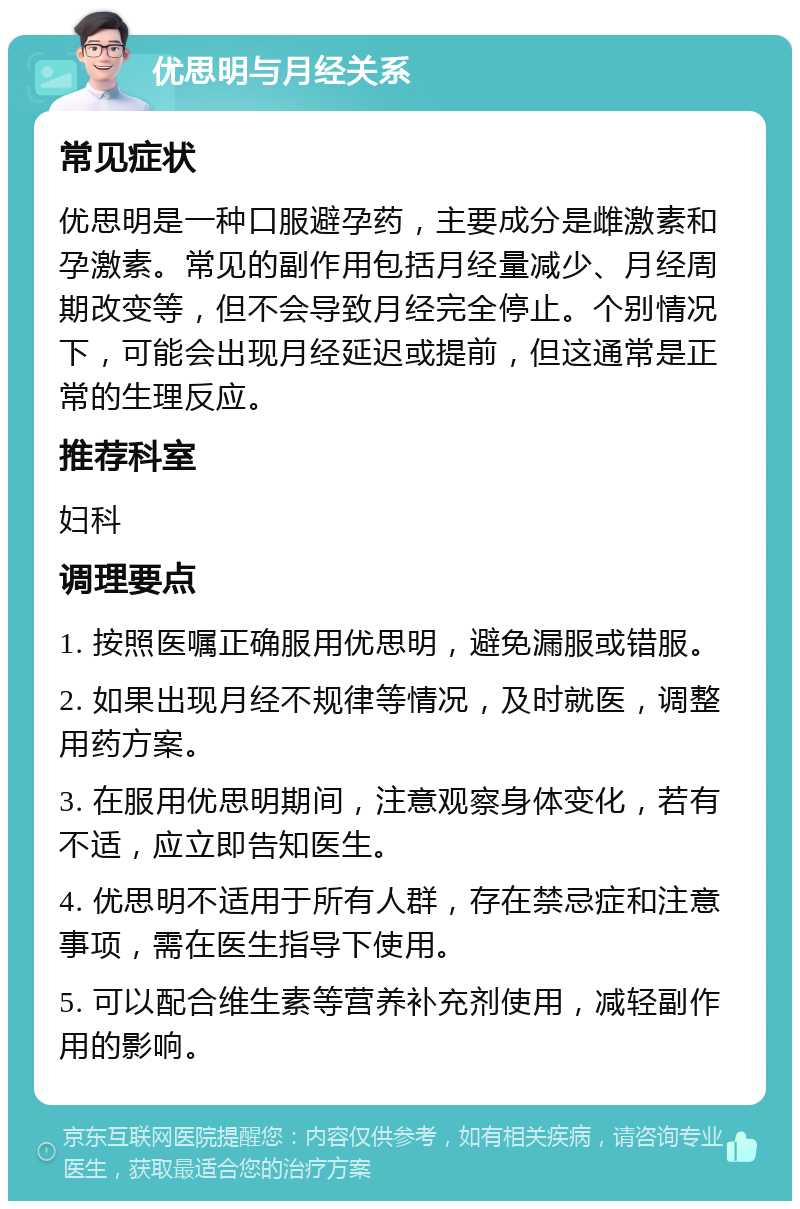 优思明与月经关系 常见症状 优思明是一种口服避孕药，主要成分是雌激素和孕激素。常见的副作用包括月经量减少、月经周期改变等，但不会导致月经完全停止。个别情况下，可能会出现月经延迟或提前，但这通常是正常的生理反应。 推荐科室 妇科 调理要点 1. 按照医嘱正确服用优思明，避免漏服或错服。 2. 如果出现月经不规律等情况，及时就医，调整用药方案。 3. 在服用优思明期间，注意观察身体变化，若有不适，应立即告知医生。 4. 优思明不适用于所有人群，存在禁忌症和注意事项，需在医生指导下使用。 5. 可以配合维生素等营养补充剂使用，减轻副作用的影响。