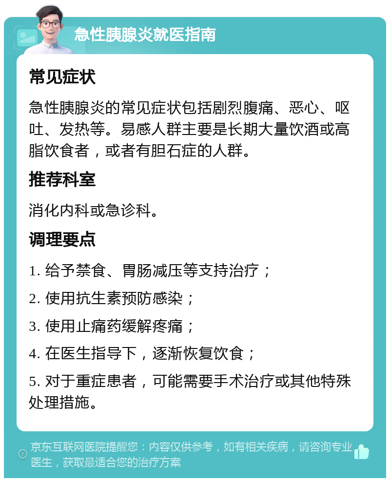 急性胰腺炎就医指南 常见症状 急性胰腺炎的常见症状包括剧烈腹痛、恶心、呕吐、发热等。易感人群主要是长期大量饮酒或高脂饮食者，或者有胆石症的人群。 推荐科室 消化内科或急诊科。 调理要点 1. 给予禁食、胃肠减压等支持治疗； 2. 使用抗生素预防感染； 3. 使用止痛药缓解疼痛； 4. 在医生指导下，逐渐恢复饮食； 5. 对于重症患者，可能需要手术治疗或其他特殊处理措施。