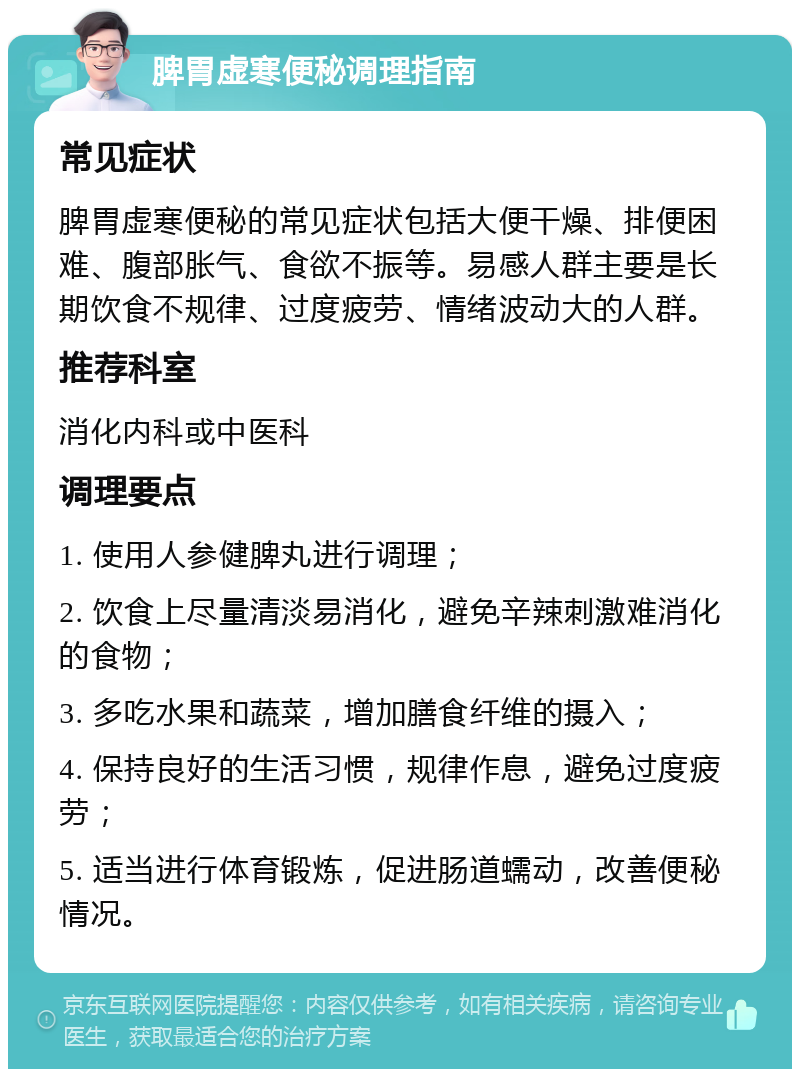 脾胃虚寒便秘调理指南 常见症状 脾胃虚寒便秘的常见症状包括大便干燥、排便困难、腹部胀气、食欲不振等。易感人群主要是长期饮食不规律、过度疲劳、情绪波动大的人群。 推荐科室 消化内科或中医科 调理要点 1. 使用人参健脾丸进行调理； 2. 饮食上尽量清淡易消化，避免辛辣刺激难消化的食物； 3. 多吃水果和蔬菜，增加膳食纤维的摄入； 4. 保持良好的生活习惯，规律作息，避免过度疲劳； 5. 适当进行体育锻炼，促进肠道蠕动，改善便秘情况。