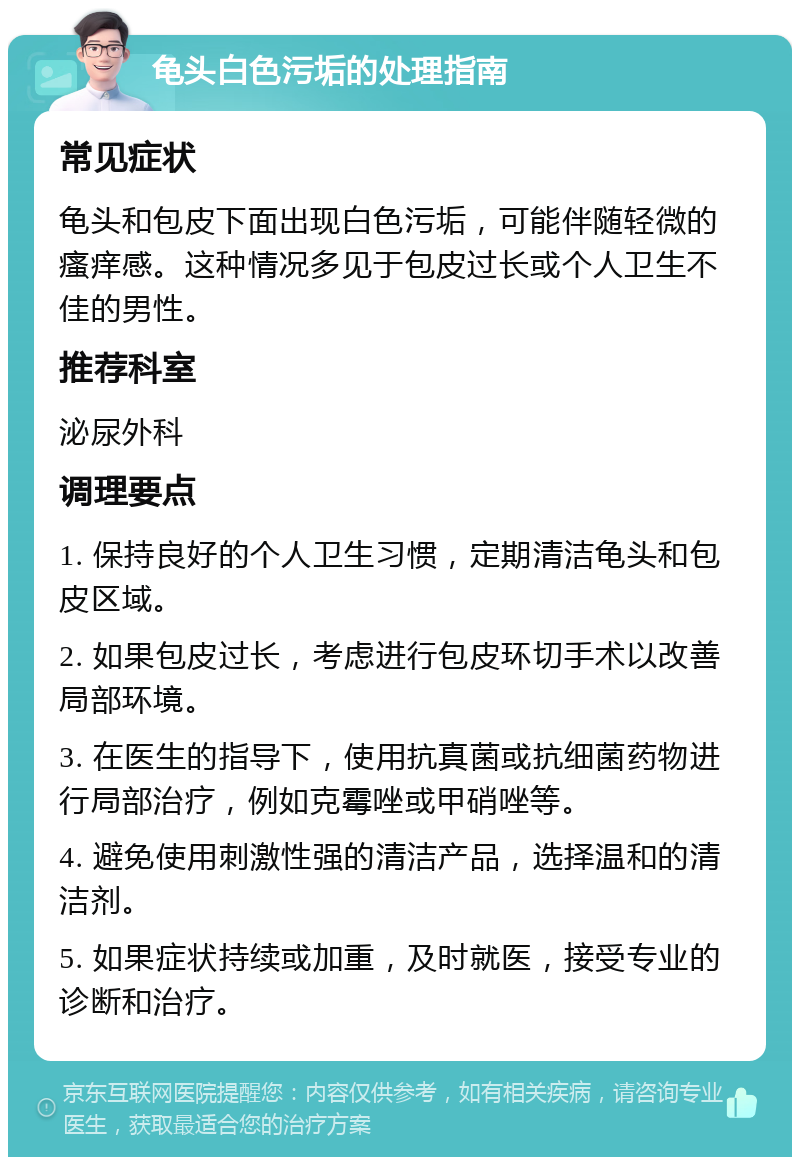 龟头白色污垢的处理指南 常见症状 龟头和包皮下面出现白色污垢，可能伴随轻微的瘙痒感。这种情况多见于包皮过长或个人卫生不佳的男性。 推荐科室 泌尿外科 调理要点 1. 保持良好的个人卫生习惯，定期清洁龟头和包皮区域。 2. 如果包皮过长，考虑进行包皮环切手术以改善局部环境。 3. 在医生的指导下，使用抗真菌或抗细菌药物进行局部治疗，例如克霉唑或甲硝唑等。 4. 避免使用刺激性强的清洁产品，选择温和的清洁剂。 5. 如果症状持续或加重，及时就医，接受专业的诊断和治疗。