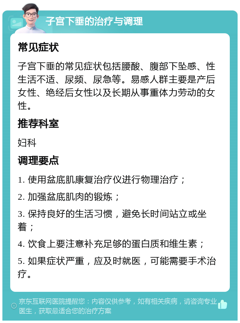 子宫下垂的治疗与调理 常见症状 子宫下垂的常见症状包括腰酸、腹部下坠感、性生活不适、尿频、尿急等。易感人群主要是产后女性、绝经后女性以及长期从事重体力劳动的女性。 推荐科室 妇科 调理要点 1. 使用盆底肌康复治疗仪进行物理治疗； 2. 加强盆底肌肉的锻炼； 3. 保持良好的生活习惯，避免长时间站立或坐着； 4. 饮食上要注意补充足够的蛋白质和维生素； 5. 如果症状严重，应及时就医，可能需要手术治疗。