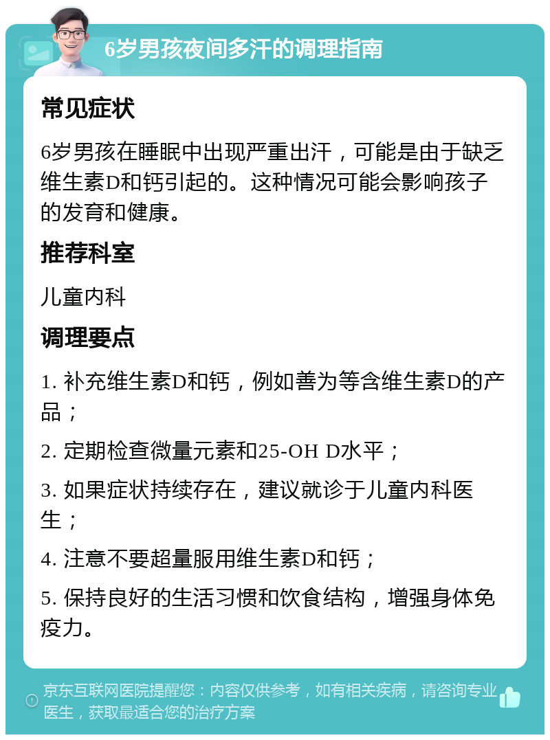 6岁男孩夜间多汗的调理指南 常见症状 6岁男孩在睡眠中出现严重出汗，可能是由于缺乏维生素D和钙引起的。这种情况可能会影响孩子的发育和健康。 推荐科室 儿童内科 调理要点 1. 补充维生素D和钙，例如善为等含维生素D的产品； 2. 定期检查微量元素和25-OH D水平； 3. 如果症状持续存在，建议就诊于儿童内科医生； 4. 注意不要超量服用维生素D和钙； 5. 保持良好的生活习惯和饮食结构，增强身体免疫力。