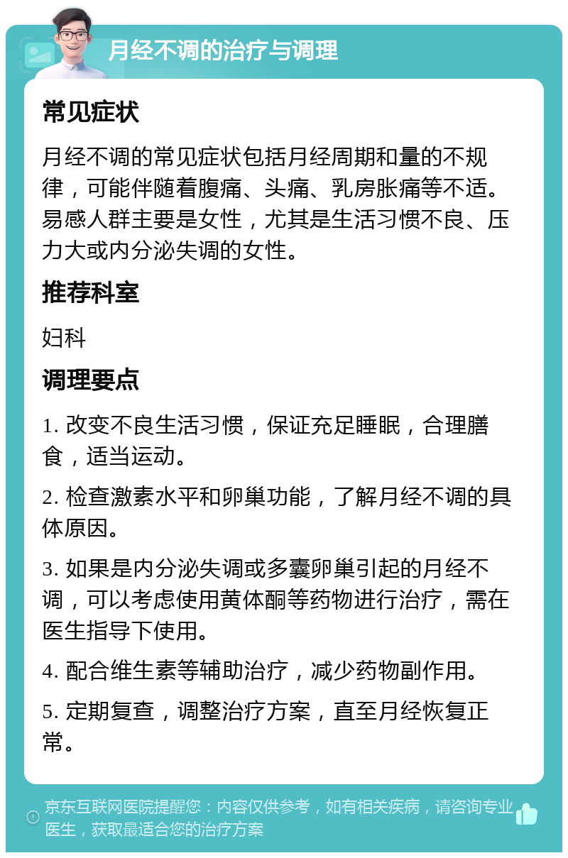 月经不调的治疗与调理 常见症状 月经不调的常见症状包括月经周期和量的不规律，可能伴随着腹痛、头痛、乳房胀痛等不适。易感人群主要是女性，尤其是生活习惯不良、压力大或内分泌失调的女性。 推荐科室 妇科 调理要点 1. 改变不良生活习惯，保证充足睡眠，合理膳食，适当运动。 2. 检查激素水平和卵巢功能，了解月经不调的具体原因。 3. 如果是内分泌失调或多囊卵巢引起的月经不调，可以考虑使用黄体酮等药物进行治疗，需在医生指导下使用。 4. 配合维生素等辅助治疗，减少药物副作用。 5. 定期复查，调整治疗方案，直至月经恢复正常。