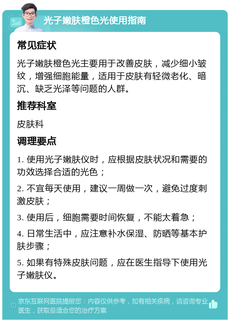 光子嫩肤橙色光使用指南 常见症状 光子嫩肤橙色光主要用于改善皮肤，减少细小皱纹，增强细胞能量，适用于皮肤有轻微老化、暗沉、缺乏光泽等问题的人群。 推荐科室 皮肤科 调理要点 1. 使用光子嫩肤仪时，应根据皮肤状况和需要的功效选择合适的光色； 2. 不宜每天使用，建议一周做一次，避免过度刺激皮肤； 3. 使用后，细胞需要时间恢复，不能太着急； 4. 日常生活中，应注意补水保湿、防晒等基本护肤步骤； 5. 如果有特殊皮肤问题，应在医生指导下使用光子嫩肤仪。