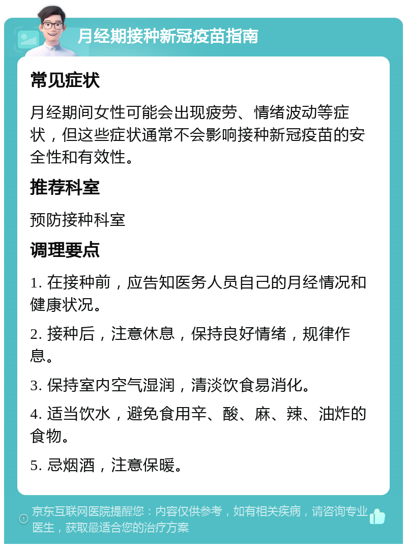 月经期接种新冠疫苗指南 常见症状 月经期间女性可能会出现疲劳、情绪波动等症状，但这些症状通常不会影响接种新冠疫苗的安全性和有效性。 推荐科室 预防接种科室 调理要点 1. 在接种前，应告知医务人员自己的月经情况和健康状况。 2. 接种后，注意休息，保持良好情绪，规律作息。 3. 保持室内空气湿润，清淡饮食易消化。 4. 适当饮水，避免食用辛、酸、麻、辣、油炸的食物。 5. 忌烟酒，注意保暖。